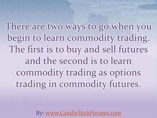 There are two ways to go when you
begin to learn commodity trading.
The first is to buy and sell futures
and the second is to learn
commodity trading as options
trading in commodity futures.
By: www.CandleStickForums.com
 