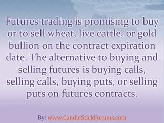 Futures trading is promising to buy
or to sell wheat, live cattle, or gold
bullion on the contract expiration
date. The alternative to buying and
selling futures is buying calls,
selling calls, buying puts, or selling
puts on futures contracts.
By: www.CandleStickForums.com
 