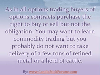 As in all options trading buyers of
options contracts purchase the
right to buy or sell but not the
obligation. You may want to learn
commodity trading but you
probably do not want to take
delivery of a few tons of refined
metal or a herd of cattle.
By: www.CandleStickForums.com
 