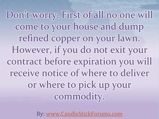 Don’t worry. First of all no one will
come to your house and dump
refined copper on your lawn.
However, if you do not exit your
contract before expiration you will
receive notice of where to deliver
or where to pick up your
commodity.
By: www.CandleStickForums.com
 