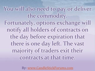 You will also need to pay or deliver
the commodity.
Fortunately, options exchange will
notify all holders of contracts on
the day before expiration that
there is one day left. The vast
majority of traders exit their
contracts at that time.
By: www.CandleStickForums.com
 