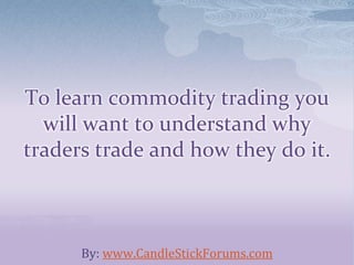 To learn commodity trading you
will want to understand why
traders trade and how they do it.
By: www.CandleStickForums.com
 