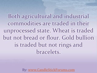 Both agricultural and industrial
commodities are traded in their
unprocessed state. Wheat is traded
but not bread or flour. Gold bullion
is traded but not rings and
bracelets.
By: www.CandleStickForums.com
 