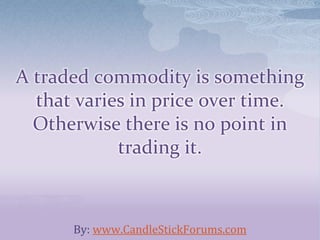 A traded commodity is something
that varies in price over time.
Otherwise there is no point in
trading it.
By: www.CandleStickForums.com
 