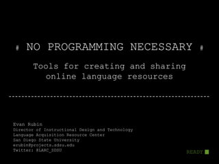 #    NO PROGRAMMING NECESSARY                        #

       Tools for creating and sharing
         online language resources




Evan Rubin
Director of Instructional Design and Technology
Language Acquisition Resource Center
San Diego State University
erubin@projects.sdsu.edu
Twitter: @LARC_SDSU                               READY
 