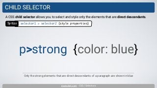 inarocket.com - CSS / Selectors
CHILD SELECTOR
Only the strong elements that are direct descendants of a paragraph are shown in blue
A CSS child selector allows you to select and style only the elements that are direct descendants.
p>strong {color: blue}
Syntax selector1 > selector2 {style properties}
 