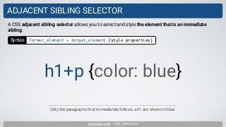 inarocket.com - CSS / Selectors
ADJACENT SIBLING SELECTOR
Only the paragraphs that immediately follows a h1 are shown in blue.
A CSS adjacent sibling selector allows you to select and style the element that is an immediate
sibling.
h1+p {color: blue}
Syntax former_element + target_element {style properties}
 