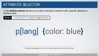 inarocket.com - CSS / Selectors
ATTRIBUTE SELECTOR
A CSS attribute selector allows you to select and style an element with a speciﬁc attribute or
attribute value.
p[lang] {color: blue}
Syntax element[attr] {style properties}
Only the paragraphs with the lang attribute are shown in blue.
 