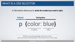 inarocket.com - CSS / Selectors
WHAT IS A CSS SELECTOR
With this code all paragraphs are shown in blue.
Don’t worry about the declaration. We will learn how to use it later.
A CSS selector allows you to select the content you want to style.
p {color: blue}
Property
Selector Declaration
Value
 