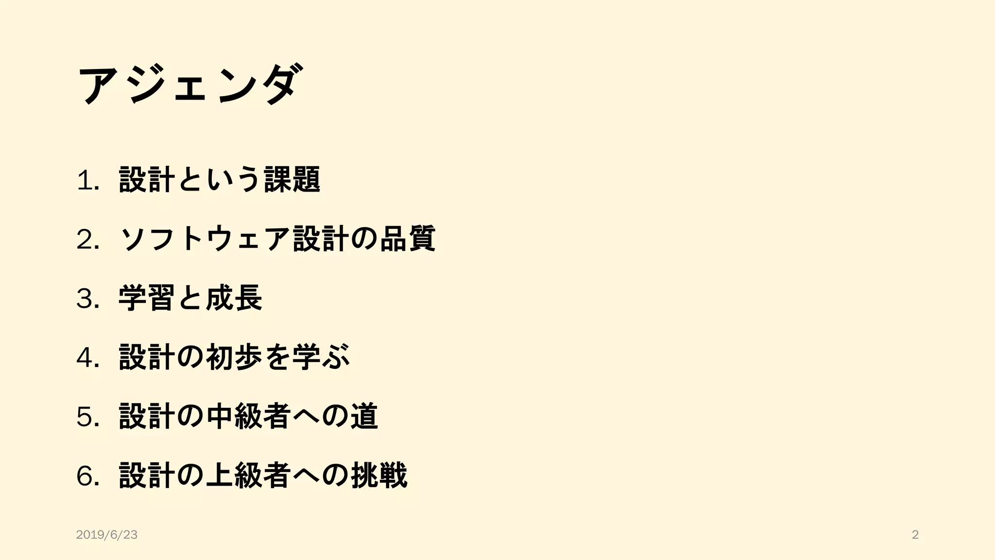 アジェンダ
1. 設計という課題
2. ソフトウェア設計の品質
3. 学習と成長
4. 設計の初歩を学ぶ
5. 設計の中級者への道
6. 設計の上級者への挑戦
2019/6/23 2
 