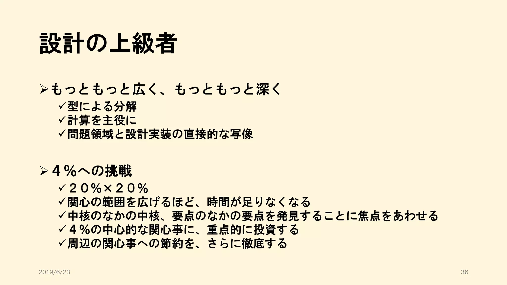 設計の上級者
➢もっともっと広く、もっともっと深く
✓型による分解
✓計算を主役に
✓問題領域と設計実装の直接的な写像
➢４％への挑戦
✓２０％×２０％
✓関心の範囲を広げるほど、時間が足りなくなる
✓中核のなかの中核、要点のなかの要点を発見することに焦点をあわせる
✓４％の中心的な関心事に、重点的に投資する
✓周辺の関心事への節約を、さらに徹底する
2019/6/23 36
 