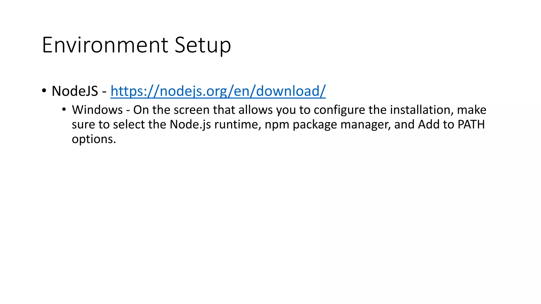 Environment Setup
• NodeJS - https://nodejs.org/en/download/
• Windows - On the screen that allows you to configure the installation, make
sure to select the Node.js runtime, npm package manager, and Add to PATH
options.
 
