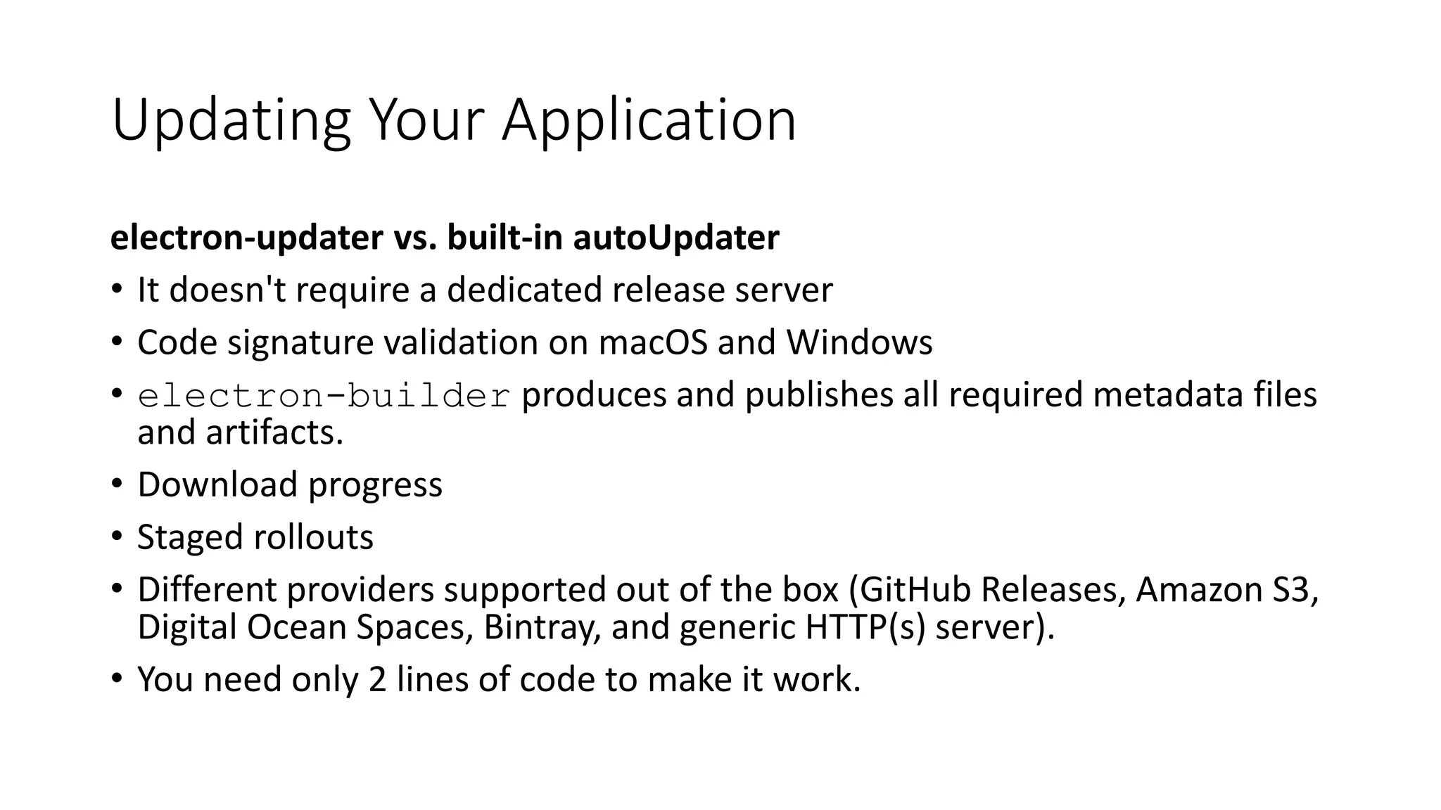 Updating Your Application
electron-updater vs. built-in autoUpdater
• It doesn't require a dedicated release server
• Code signature validation on macOS and Windows
• electron-builder produces and publishes all required metadata files
and artifacts.
• Download progress
• Staged rollouts
• Different providers supported out of the box (GitHub Releases, Amazon S3,
Digital Ocean Spaces, Bintray, and generic HTTP(s) server).
• You need only 2 lines of code to make it work.
 