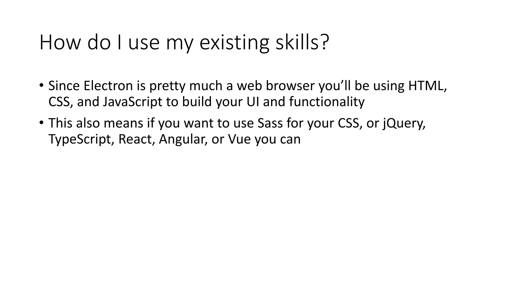 How do I use my existing skills?
• Since Electron is pretty much a web browser you’ll be using HTML,
CSS, and JavaScript to build your UI and functionality
• This also means if you want to use Sass for your CSS, or jQuery,
TypeScript, React, Angular, or Vue you can
 