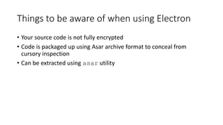 Things to be aware of when using Electron
• Your source code is not fully encrypted
• Code is packaged up using Asar archive format to conceal from
cursory inspection
• Can be extracted using asar utility
 