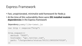 Express Framework
• Fast, unopinionated, minimalist web framework for Node.js
• At the time of this vulnerability there were 291 installed module
dependencies in the Express framework
var http = require(“http”)
http.request({
method: “POST”,
hostname: “api.twitter.com”,
path: “/hotpockets/status/501511389320470528”,
})
Dependency yummy/like-tweet.js:
 