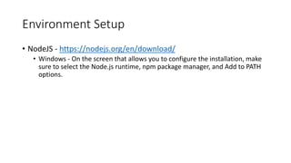 Environment Setup
• NodeJS - https://nodejs.org/en/download/
• Windows - On the screen that allows you to configure the installation, make
sure to select the Node.js runtime, npm package manager, and Add to PATH
options.
 