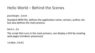 Hello World – Behind the Scenes
package.json
Standard NPM file, defines the application name, version, author, etc.
but also defines the main process
main.js
The script that runs in the main process, can display a GUI by creating
web pages (renderer processes)
index.html
 