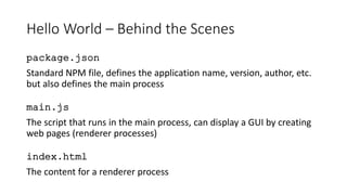 Hello World – Behind the Scenes
package.json
Standard NPM file, defines the application name, version, author, etc.
but also defines the main process
main.js
The script that runs in the main process, can display a GUI by creating
web pages (renderer processes)
index.html
The content for a renderer process
 