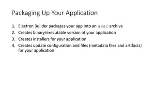 Packaging Up Your Application
1. Electron Builder packages your app into an asar archive
2. Creates binary/executable version of your application
3. Creates installers for your application
4. Creates update configuration and files (metadata files and artifacts)
for your application
 