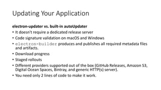 Updating Your Application
electron-updater vs. built-in autoUpdater
• It doesn't require a dedicated release server
• Code signature validation on macOS and Windows
• electron-builder produces and publishes all required metadata files
and artifacts.
• Download progress
• Staged rollouts
• Different providers supported out of the box (GitHub Releases, Amazon S3,
Digital Ocean Spaces, Bintray, and generic HTTP(s) server).
• You need only 2 lines of code to make it work.
 