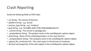 Crash Reporting
Sends the following fields as POST data:
• ver String - The version of Electron.
• platform String - e.g. 'win32'.
• process_type String - e.g. 'renderer'.
• guid String - e.g. '5e1286fc-da97-479e-918b-6bfb0c3d1c72'.
• _version String - The version in package.json.
• _productName String - The product name in the crashReporter options object.
• prod String - Name of the underlying product. In this case Electron.
• _companyName String - The company name in the crashReporter options object.
• upload_file_minidump File - The crash report in the format of minidump.
• All level one properties of the extra object in the crashReporter options object.
 
