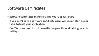 Software Certificates
• Software certificates make installing your app less scary
• If you don’t have a software certificate users will see an alert asking
them to trust your application
• On OSX users can’t install unverified apps without disabling security
settings
 