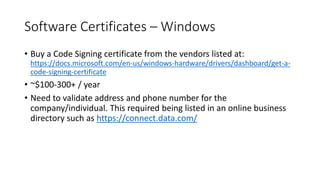 Software Certificates – Windows
• Buy a Code Signing certificate from the vendors listed at:
https://docs.microsoft.com/en-us/windows-hardware/drivers/dashboard/get-a-
code-signing-certificate
• ~$100-300+ / year
• Need to validate address and phone number for the
company/individual. This required being listed in an online business
directory such as https://connect.data.com/
 