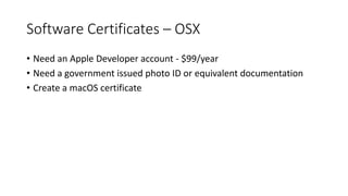 Software Certificates – OSX
• Need an Apple Developer account - $99/year
• Need a government issued photo ID or equivalent documentation
• Create a macOS certificate
 