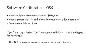 Software Certificates – OSX
• Need an Apple Developer account - $99/year
• Need a government issued photo ID or equivalent documentation
• Create a macOS certificate
If you’re an organization (don’t want your individual name showing up
for your app):
• D-U-N-S number or business documents to verify identity
 