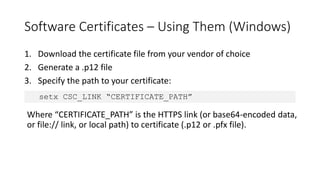 Software Certificates – Using Them (Windows)
1. Download the certificate file from your vendor of choice
2. Generate a .p12 file
3. Specify the path to your certificate:
setx CSC_LINK “CERTIFICATE_PATH”
Where “CERTIFICATE_PATH” is the HTTPS link (or base64-encoded data,
or file:// link, or local path) to certificate (.p12 or .pfx file).
 