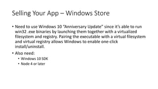 Selling Your App – Windows Store
• Need to use Windows 10 “Anniversary Update” since it’s able to run
win32 .exe binaries by launching them together with a virtualized
filesystem and registry. Pairing the executable with a virtual filesystem
and virtual registry allows Windows to enable one-click
install/uninstall.
• Also need:
• Windows 10 SDK
• Node 4 or later
 
