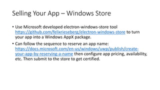 Selling Your App – Windows Store
• Use Microsoft developed electron-windows-store tool
https://github.com/felixrieseberg/electron-windows-store to turn
your app into a Windows AppX package.
• Can follow the sequence to reserve an app name:
https://docs.microsoft.com/en-us/windows/uwp/publish/create-
your-app-by-reserving-a-name then configure app pricing, availability,
etc. Then submit to the store to get certified.
 