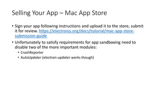 Selling Your App – Mac App Store
• Sign your app following instructions and upload it to the store, submit
it for review. https://electronjs.org/docs/tutorial/mac-app-store-
submission-guide
• Unfortunately to satisfy requirements for app sandboxing need to
disable two of the more important modules:
• CrashReporter
• AutoUpdater (electron-updater works though)
 