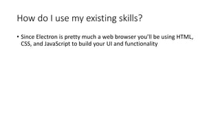How do I use my existing skills?
• Since Electron is pretty much a web browser you’ll be using HTML,
CSS, and JavaScript to build your UI and functionality
 
