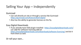 Selling Your App – Independently
Gumroad
• Can sell directly on site or through a service like Gumroad -
https://gumroad.com/features#sell-digital
• Also has the ability to generate licenses on the fly.
Easy Digital Downloads
• If you already have EDD plugin installed - https://easydigitaldownloads.com/
can add the software licensing add-on
https://easydigitaldownloads.com/downloads/software-licensing/ and do it
from there as well.
Or roll your own…
 