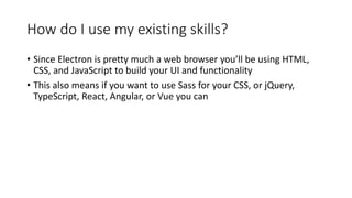 How do I use my existing skills?
• Since Electron is pretty much a web browser you’ll be using HTML,
CSS, and JavaScript to build your UI and functionality
• This also means if you want to use Sass for your CSS, or jQuery,
TypeScript, React, Angular, or Vue you can
 