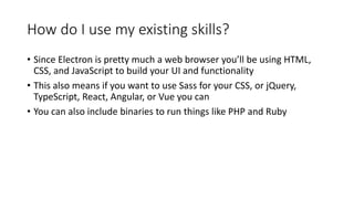 How do I use my existing skills?
• Since Electron is pretty much a web browser you’ll be using HTML,
CSS, and JavaScript to build your UI and functionality
• This also means if you want to use Sass for your CSS, or jQuery,
TypeScript, React, Angular, or Vue you can
• You can also include binaries to run things like PHP and Ruby
 