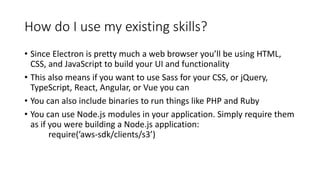 How do I use my existing skills?
• Since Electron is pretty much a web browser you’ll be using HTML,
CSS, and JavaScript to build your UI and functionality
• This also means if you want to use Sass for your CSS, or jQuery,
TypeScript, React, Angular, or Vue you can
• You can also include binaries to run things like PHP and Ruby
• You can use Node.js modules in your application. Simply require them
as if you were building a Node.js application:
require(’aws-sdk/clients/s3’)
 