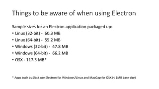Things to be aware of when using Electron
Sample sizes for an Electron application packaged up:
• Linux (32-bit) - 60.3 MB
• Linux (64-bit) - 55.2 MB
• Windows (32-bit) - 47.8 MB
• Windows (64-bit) - 66.2 MB
• OSX - 117.3 MB*
* Apps such as Slack use Electron for Windows/Linux and MacGap for OSX (< 1MB base size)
 