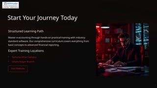 Start Your Journey Today
Structured Learning Path
Master e-accounting through hands-on practical training with industry-
standard software. Our comprehensive curriculum covers everything from
basic concepts to advanced financial reporting.
Expert Training Locations
• Yamuna Vihar Campus
• Uttam Nagar Branch
 