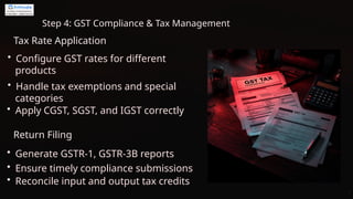 Step 4: GST Compliance & Tax Management
Tax Rate Application
• Configure GST rates for different
products
• Apply CGST, SGST, and IGST correctly
• Handle tax exemptions and special
categories
Return Filing
• Generate GSTR-1, GSTR-3B reports
• Ensure timely compliance submissions
• Reconcile input and output tax credits
 