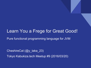 Learn You a Frege for Great Good!
Pure functional programming language for JVM
CheshireCat (@y_taka_23)
Tokyo Kabukiza.tech Meetup #9 (2016/03/20)
 