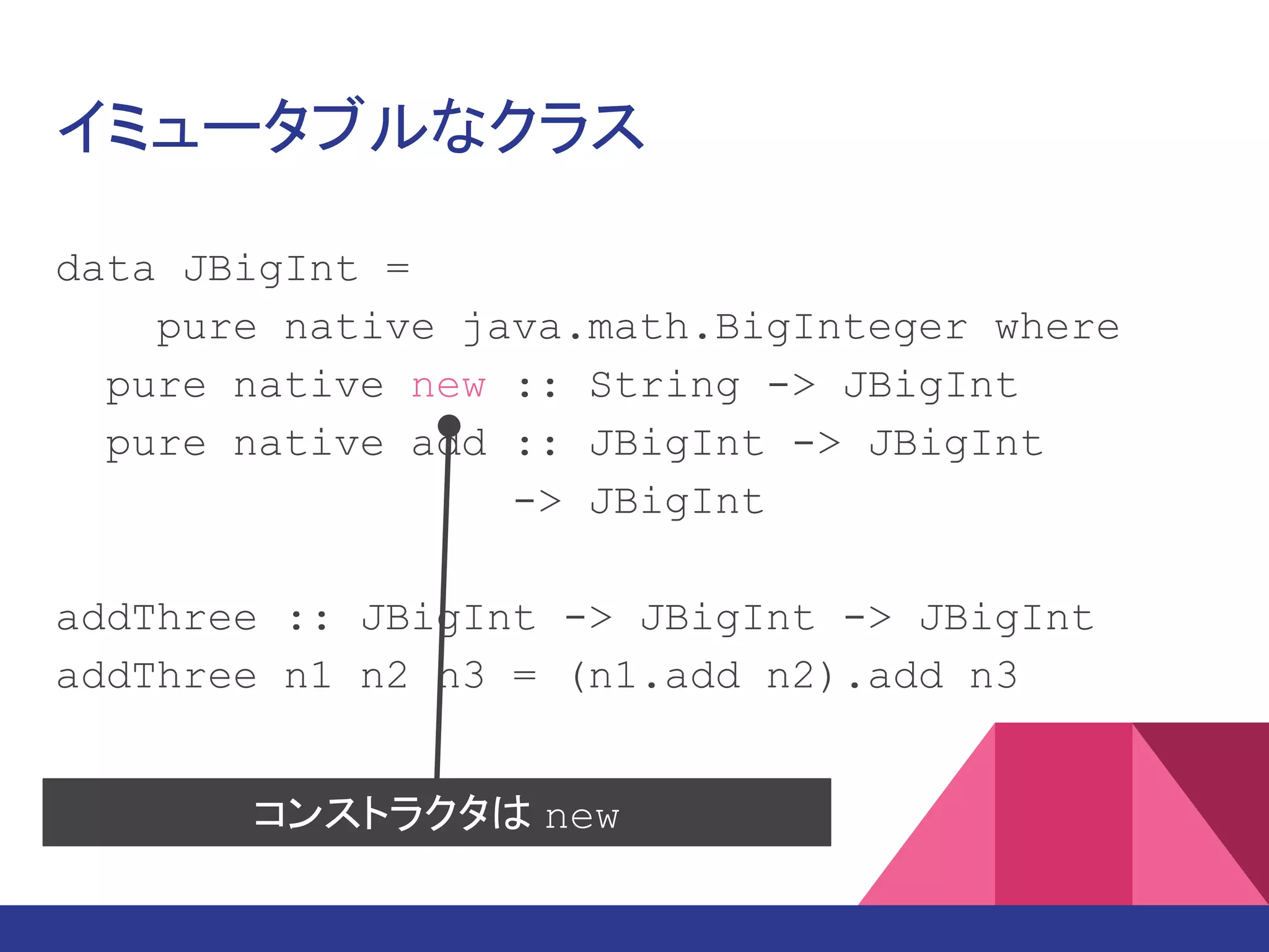 イミュータブルなクラス
data JBigInt =
pure native java.math.BigInteger where
pure native new :: String -> JBigInt
pure native add :: JBigInt -> JBigInt
-> JBigInt
add3 :: JBigInt -> JBigInt -> JBigInt
-> JBigInt
add3 n1 n2 n3 = (n1.add n2).add n3
コンストラクタは new
 