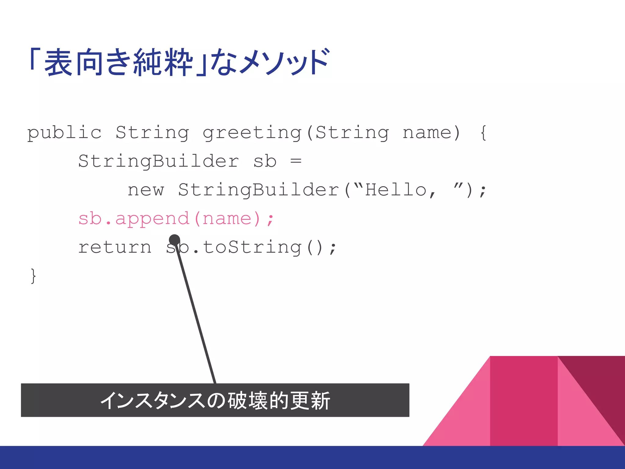 「表向き純粋」なメソッド
public String greeting(String name) {
StringBuilder sb =
new StringBuilder(“Hello, ”);
sb.append(name);
return sb.toString();
}
インスタンスの破壊的更新
 