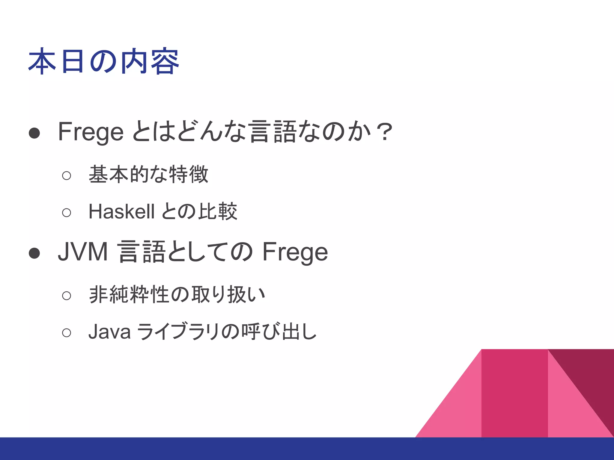 本日の内容
● Frege とはどんな言語なのか？
○ 基本的な特徴
○ Haskell との比較
● JVM 言語としての Frege
○ 非純粋性の取り扱い
○ Java ライブラリの呼び出し
 