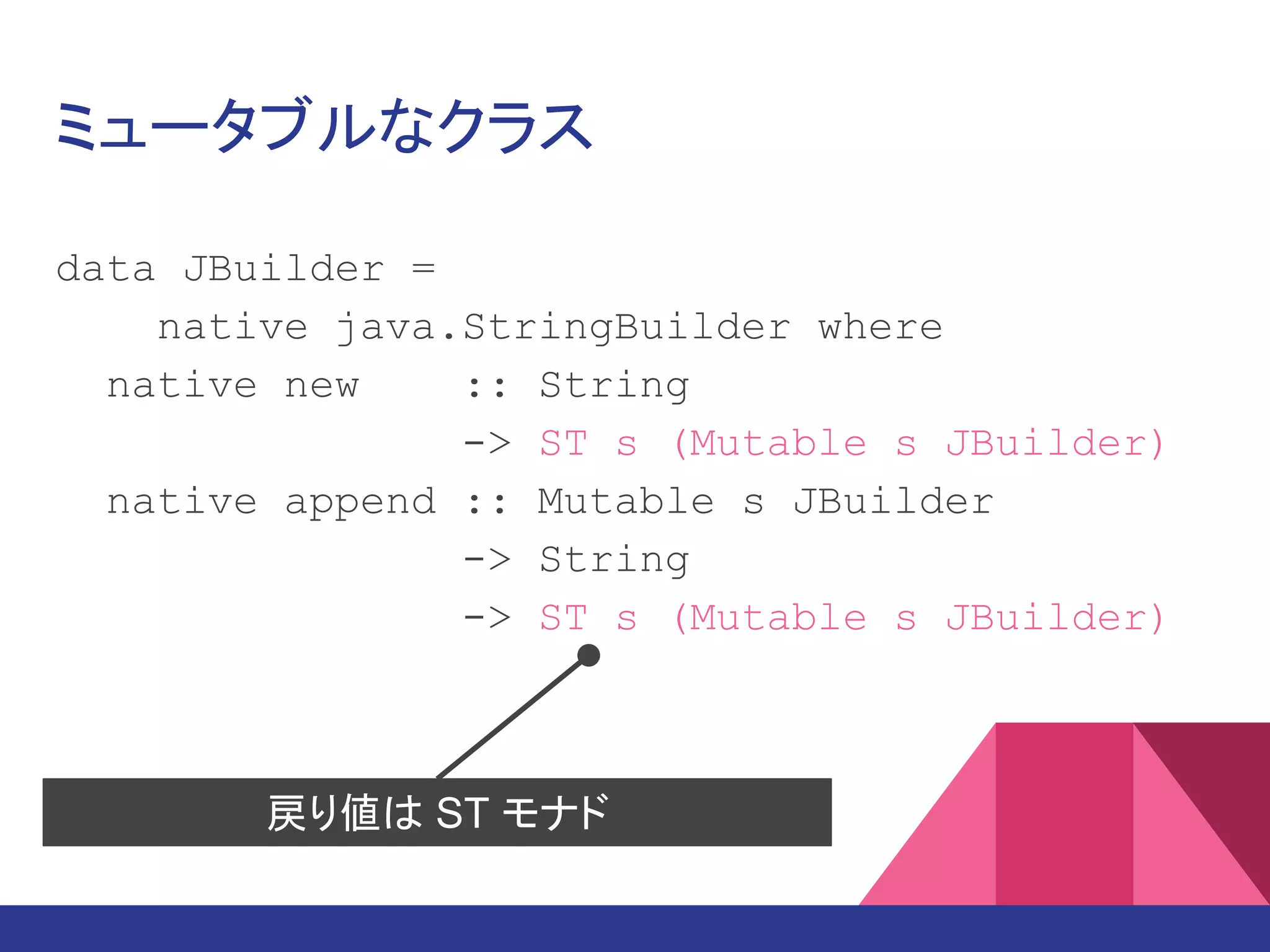ミュータブルなクラス
data JBuilder =
native java.lang.StringBuilder where
native new :: String
-> ST s (Mutable s JBuilder)
native append :: Mutable s JBuilder
-> String
-> ST s (Mutable s JBuilder)
戻り値は ST モナド
 