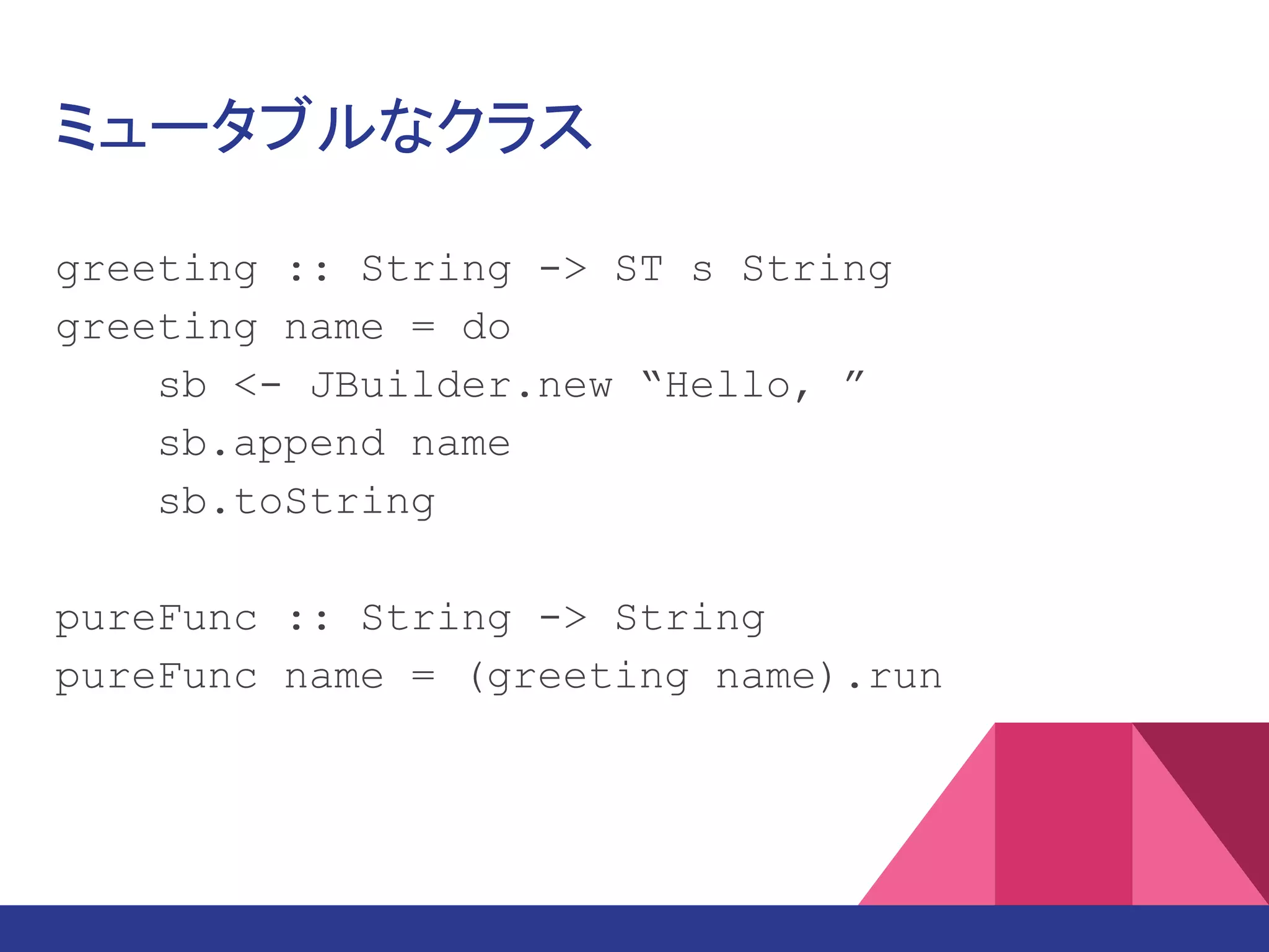 ミュータブルなクラス
greeting :: String -> ST s String
greeting name = do
sb <- JBuilder.new “Hello, ”
sb.append name
sb.toString
pureFunc :: String -> String
pureFunc name = (greeting name).run
 