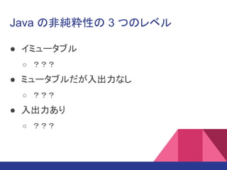 Java の非純粋性の 3 つのレベル
● イミュータブル
○ ？？？
● ミュータブルだが入出力なし
○ ？？？
● 入出力あり
○ ？？？
 