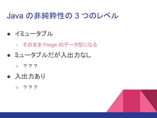 Java の非純粋性の 3 つのレベル
● イミュータブル
○ そのまま Frege のデータ型になる
● ミュータブルだが入出力なし
○ ？？？
● 入出力あり
○ ？？？
 